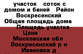  участок 6 соток с домом и баней › Район ­ Воскресенский › Общая площадь дома ­ 108 › Площадь участка ­ 600 › Цена ­ 2 100 000 - Московская обл., Воскресенский р-н, Ивановка д. Недвижимость » Дома, коттеджи, дачи продажа   . Московская обл.